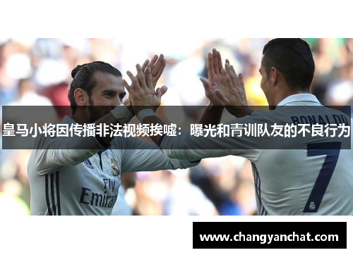 皇马小将因传播非法视频挨嘘:曝光和青训队友的不良行为 皇马小将因传播非法视频挨嘘:曝光和青训队友的不良行为